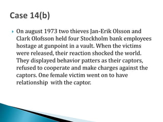  On august 1973 two thieves Jan-Erik Olsson and
Clark Olofsson held four Stockholm bank employees
hostage at gunpoint in a vault. When the victims
were released, their reaction shocked the world.
They displayed behavior patters as their captors,
refused to cooperate and make charges against the
captors. One female victim went on to have
relationship with the captor.
 