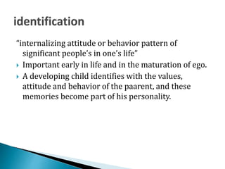 “internalizing attitude or behavior pattern of
significant people’s in one’s life”
 Important early in life and in the maturation of ego.
 A developing child identifies with the values,
attitude and behavior of the paarent, and these
memories become part of his personality.
 