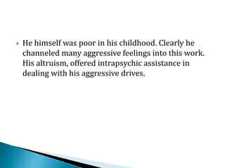  He himself was poor in his childhood. Clearly he
channeled many aggressive feelings into this work.
His altruism, offered intrapsychic assistance in
dealing with his aggressive drives.
 