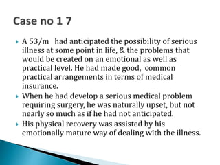  A 53/m had anticipated the possibility of serious
illness at some point in life, & the problems that
would be created on an emotional as well as
practical level. He had made good, common
practical arrangements in terms of medical
insurance.
 When he had develop a serious medical problem
requiring surgery, he was naturally upset, but not
nearly so much as if he had not anticipated.
 His physical recovery was assisted by his
emotionally mature way of dealing with the illness.
 