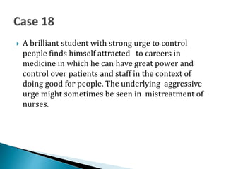  A brilliant student with strong urge to control
people finds himself attracted to careers in
medicine in which he can have great power and
control over patients and staff in the context of
doing good for people. The underlying aggressive
urge might sometimes be seen in mistreatment of
nurses.
 