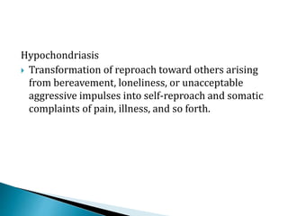 Hypochondriasis
 Transformation of reproach toward others arising
from bereavement, loneliness, or unacceptable
aggressive impulses into self-reproach and somatic
complaints of pain, illness, and so forth.
 