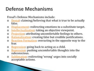 Freud's Defense Mechanisms include:
 Denial: claiming/believing that what is true to be actually
false.
 Displacement: redirecting emotions to a substitute target.
 Intellectualization: taking an objective viewpoint.
 Projection: attributing uncomfortable feelings to others.
 Rationalization: creating false but credible justifications.
 Reaction Formation: overacting in the opposite way to the
fear.
 Regression: going back to acting as a child.
 Repression: pushing uncomfortable thoughts into the
subconscious.
 Sublimation: redirecting 'wrong' urges into socially
acceptable actions.
 