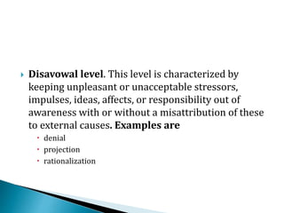  Disavowal level. This level is characterized by
keeping unpleasant or unacceptable stressors,
impulses, ideas, affects, or responsibility out of
awareness with or without a misattribution of these
to external causes. Examples are
 denial
 projection
 rationalization
 