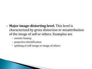  Major image-distorting level. This level is
characterized by gross distortion or misattribution
of the image of self or others. Examples are
 autistic fantasy
 projective identification
 splitting of self-image or image of others
 