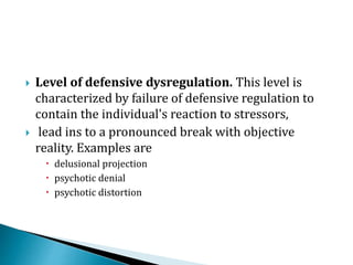  Level of defensive dysregulation. This level is
characterized by failure of defensive regulation to
contain the individual's reaction to stressors,
 lead ins to a pronounced break with objective
reality. Examples are
 delusional projection
 psychotic denial
 psychotic distortion
 