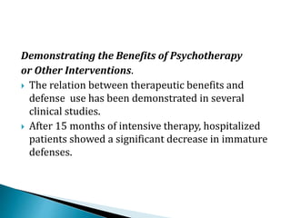 Demonstrating the Benefits of Psychotherapy
or Other Interventions.
 The relation between therapeutic benefits and
defense use has been demonstrated in several
clinical studies.
 After 15 months of intensive therapy, hospitalized
patients showed a significant decrease in immature
defenses.
 