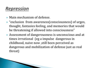 Main mechanism of defense.
 “exclusion from awareness(consciousness) of urges,
thought, fantasies feeling, and memories that would
be threatening if allowed into consciousness”
 Assessment of dangerousness is unconscious and at
times irrrational (eg a impulse dangerous in
childhood, naive now ,still been perceived as
dangerous and mobilization of defense just as real
threat)
 