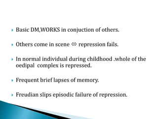  Basic DM,WORKS in conjuction of others.
 Others come in scene  repression fails.
 In normal individual during childhood .whole of the
oedipal complex is repressed.
 Frequent brief lapses of memory.
 Freudian slips episodic failure of repression.
 