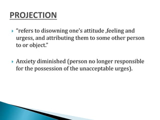  “refers to disowning one’s attitude ,feeling and
urgess, and attributing them to some other person
to or object.”
 Anxiety diminished (person no longer responsible
for the possession of the unacceptable urges).
 