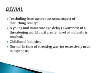 “excluding from awareness some aspect of
disturbing reality”
 A young and immature ego delays awareness of a
threatening world until greater level of maturity is
reached.
 Childhood fantasies.
 Normal in time of stress(eg war )or excessively used
in psychosis.
 