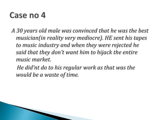 A 30 years old male was convinced that he was the best
musician(in reality very mediocre). HE sent his tapes
to music industry and when they were rejected he
said that they don’t want him to hijack the entire
music market.
He did’nt do to his regular work as that was the
would be a waste of time.
 