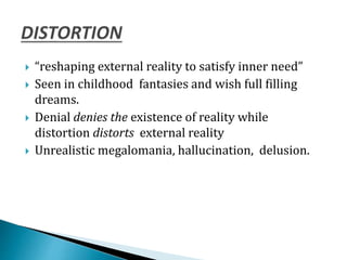  “reshaping external reality to satisfy inner need”
 Seen in childhood fantasies and wish full filling
dreams.
 Denial denies the existence of reality while
distortion distorts external reality
 Unrealistic megalomania, hallucination, delusion.
 