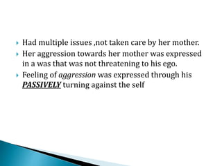  Had multiple issues ,not taken care by her mother.
 Her aggression towards her mother was expressed
in a was that was not threatening to his ego.
 Feeling of aggression was expressed through his
PASSIVELY turning against the self
 