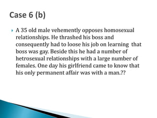  A 35 old male vehemently opposes homosexual
relationships. He thrashed his boss and
consequently had to loose his job on learning that
boss was gay. Beside this he had a number of
hetrosexual relationships with a large number of
females. One day his girlfriend came to know that
his only permanent affair was with a man.??
 