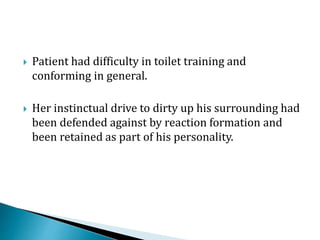  Patient had difficulty in toilet training and
conforming in general.
 Her instinctual drive to dirty up his surrounding had
been defended against by reaction formation and
been retained as part of his personality.
 