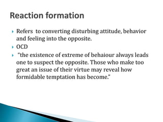  Refers to converting disturbing attitude, behavior
and feeling into the opposite.
 OCD
 “the existence of extreme of behaiour always leads
one to suspect the opposite. Those who make too
great an issue of their virtue may reveal how
formidable temptation has become.”
 