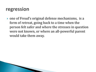  one of Freud's original defense mechanisms, is a
form of retreat, going back to a time when the
person felt safer and where the stresses in question
were not known, or where an all-powerful parent
would take them away.
 