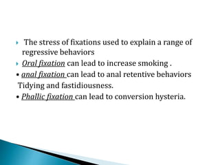  The stress of fixations used to explain a range of
regressive behaviors
 Oral fixation can lead to increase smoking .
• anal fixation can lead to anal retentive behaviors
Tidying and fastidiousness.
• Phallic fixation can lead to conversion hysteria.
 