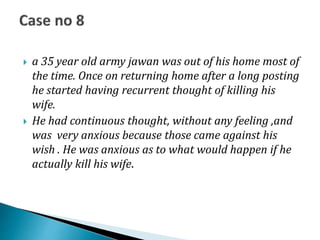 a 35 year old army jawan was out of his home most of
the time. Once on returning home after a long posting
he started having recurrent thought of killing his
wife.
 He had continuous thought, without any feeling ,and
was very anxious because those came against his
wish . He was anxious as to what would happen if he
actually kill his wife.
 