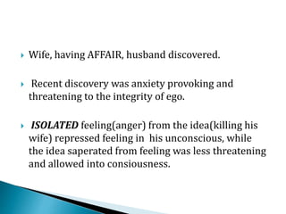  Wife, having AFFAIR, husband discovered.
 Recent discovery was anxiety provoking and
threatening to the integrity of ego.
 ISOLATED feeling(anger) from the idea(killing his
wife) repressed feeling in his unconscious, while
the idea saperated from feeling was less threatening
and allowed into consiousness.
 