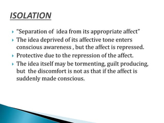  “Separation of idea from its appropriate affect”
 The idea deprived of its affective tone enters
conscious awareness , but the affect is repressed.
 Protective due to the repression of the affect.
 The idea itself may be tormenting, guilt producing,
but the discomfort is not as that if the affect is
suddenly made conscious.
 