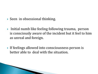  Seen in obsessional thinking.
 Initial numb like feeling following trauma, person
is consciously aware of the incident but it feel to him
as unreal and foreign.
 If feelings allowed into consciousness person is
better able to deal with the situation.
 
