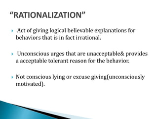  Act of giving logical believable explanations for
behaviors that is in fact irrational.
 Unconscious urges that are unacceptable& provides
a acceptable tolerant reason for the behavior.
 Not conscious lying or excuse giving(unconsciously
motivated).
 