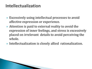  Excessively using intellectual processes to avoid
affective expression or experience.
 Attention is paid to external reality to avoid the
expression of inner feelings, and stress is excessively
placed on irrelevant details to avoid perceiving the
whole.
 Intellectualization is closely allied rationalization.
 