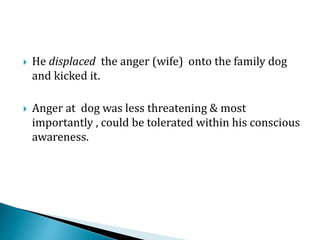  He displaced the anger (wife) onto the family dog
and kicked it.
 Anger at dog was less threatening & most
importantly , could be tolerated within his conscious
awareness.
 