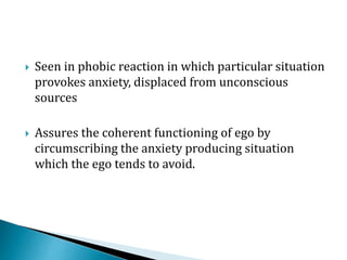  Seen in phobic reaction in which particular situation
provokes anxiety, displaced from unconscious
sources
 Assures the coherent functioning of ego by
circumscribing the anxiety producing situation
which the ego tends to avoid.
 