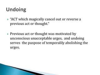  “ACT which magically cancel out or reverse a
previous act or thought.”
 Previous act or thought was motivated by
unconscious unacceptable urges, and undoing
serves the puspose of temporalily abolishing the
urges.
 