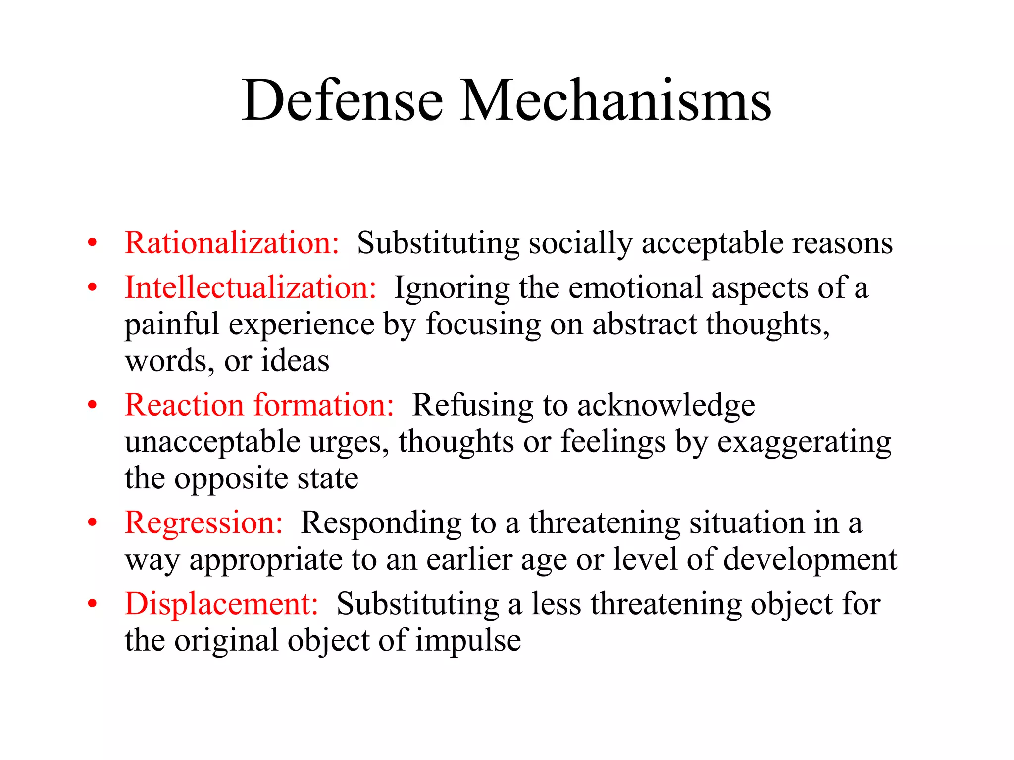 Defense Mechanisms
• Rationalization: Substituting socially acceptable reasons
• Intellectualization: Ignoring the emotional aspects of a
painful experience by focusing on abstract thoughts,
words, or ideas
• Reaction formation: Refusing to acknowledge
unacceptable urges, thoughts or feelings by exaggerating
the opposite state
• Regression: Responding to a threatening situation in a
way appropriate to an earlier age or level of development
• Displacement: Substituting a less threatening object for
the original object of impulse
 