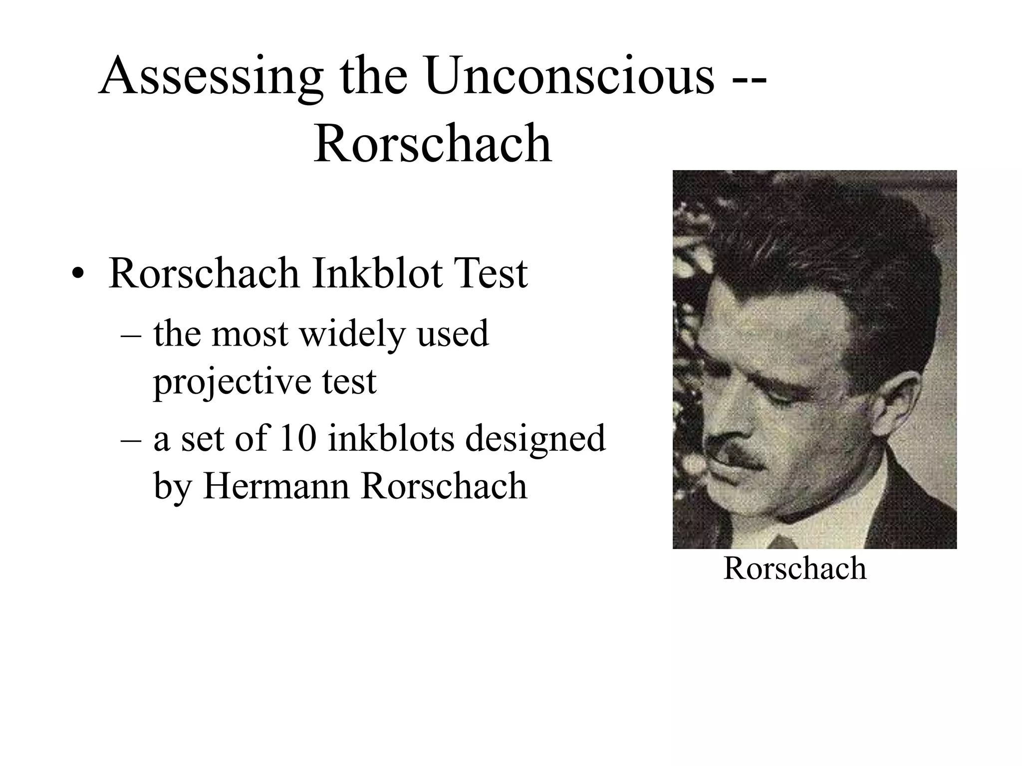 Assessing the Unconscious --
Rorschach
• Rorschach Inkblot Test
– the most widely used
projective test
– a set of 10 inkblots designed
by Hermann Rorschach
Rorschach
 
