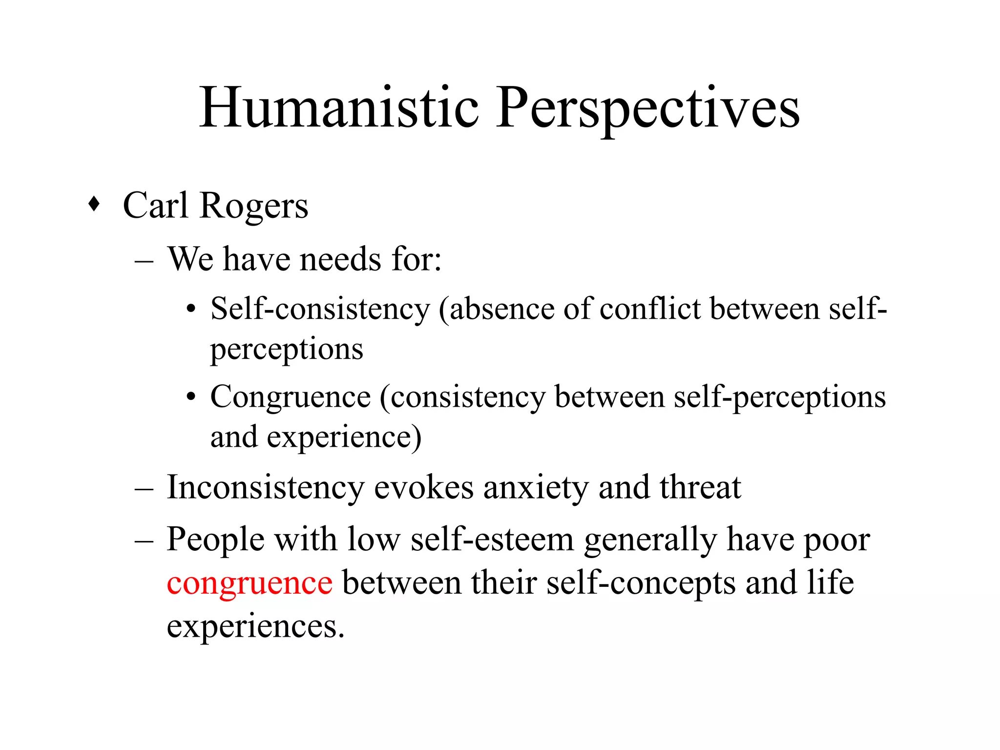 Humanistic Perspectives
 Carl Rogers
– We have needs for:
• Self-consistency (absence of conflict between self-
perceptions
• Congruence (consistency between self-perceptions
and experience)
– Inconsistency evokes anxiety and threat
– People with low self-esteem generally have poor
congruence between their self-concepts and life
experiences.
 