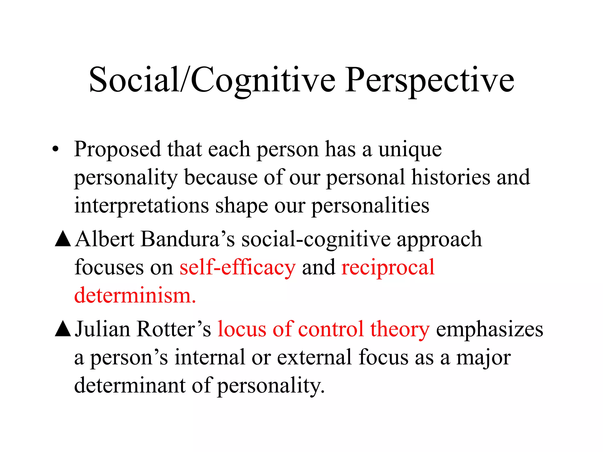 Social/Cognitive Perspective
• Proposed that each person has a unique
personality because of our personal histories and
interpretations shape our personalities
▲Albert Bandura’s social-cognitive approach
focuses on self-efficacy and reciprocal
determinism.
▲Julian Rotter’s locus of control theory emphasizes
a person’s internal or external focus as a major
determinant of personality.
 