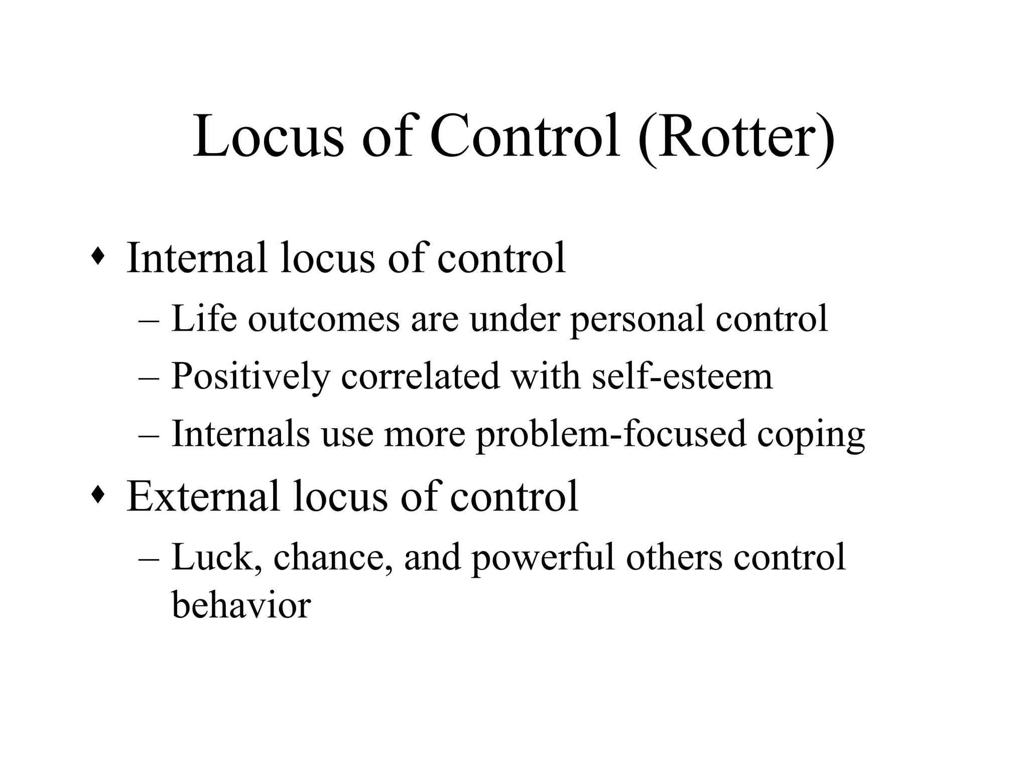 Locus of Control (Rotter)
 Internal locus of control
– Life outcomes are under personal control
– Positively correlated with self-esteem
– Internals use more problem-focused coping
 External locus of control
– Luck, chance, and powerful others control
behavior
 