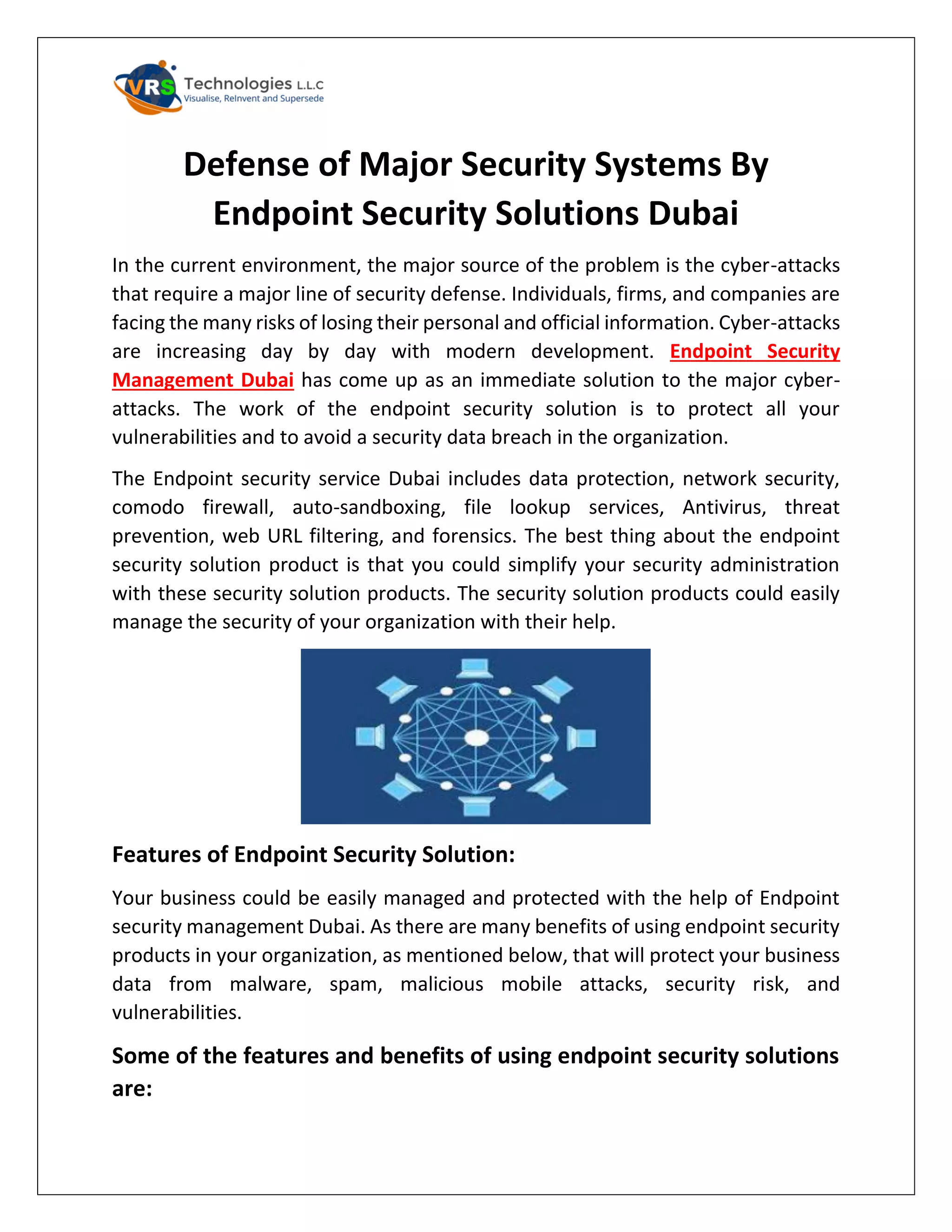 Defense of Major Security Systems By
Endpoint Security Solutions Dubai
In the current environment, the major source of the problem is the cyber-attacks
that require a major line of security defense. Individuals, firms, and companies are
facing the many risks of losing their personal and official information. Cyber-attacks
are increasing day by day with modern development. Endpoint Security
Management Dubai has come up as an immediate solution to the major cyber-
attacks. The work of the endpoint security solution is to protect all your
vulnerabilities and to avoid a security data breach in the organization.
The Endpoint security service Dubai includes data protection, network security,
comodo firewall, auto-sandboxing, file lookup services, Antivirus, threat
prevention, web URL filtering, and forensics. The best thing about the endpoint
security solution product is that you could simplify your security administration
with these security solution products. The security solution products could easily
manage the security of your organization with their help.
Features of Endpoint Security Solution:
Your business could be easily managed and protected with the help of Endpoint
security management Dubai. As there are many benefits of using endpoint security
products in your organization, as mentioned below, that will protect your business
data from malware, spam, malicious mobile attacks, security risk, and
vulnerabilities.
Some of the features and benefits of using endpoint security solutions
are:
 