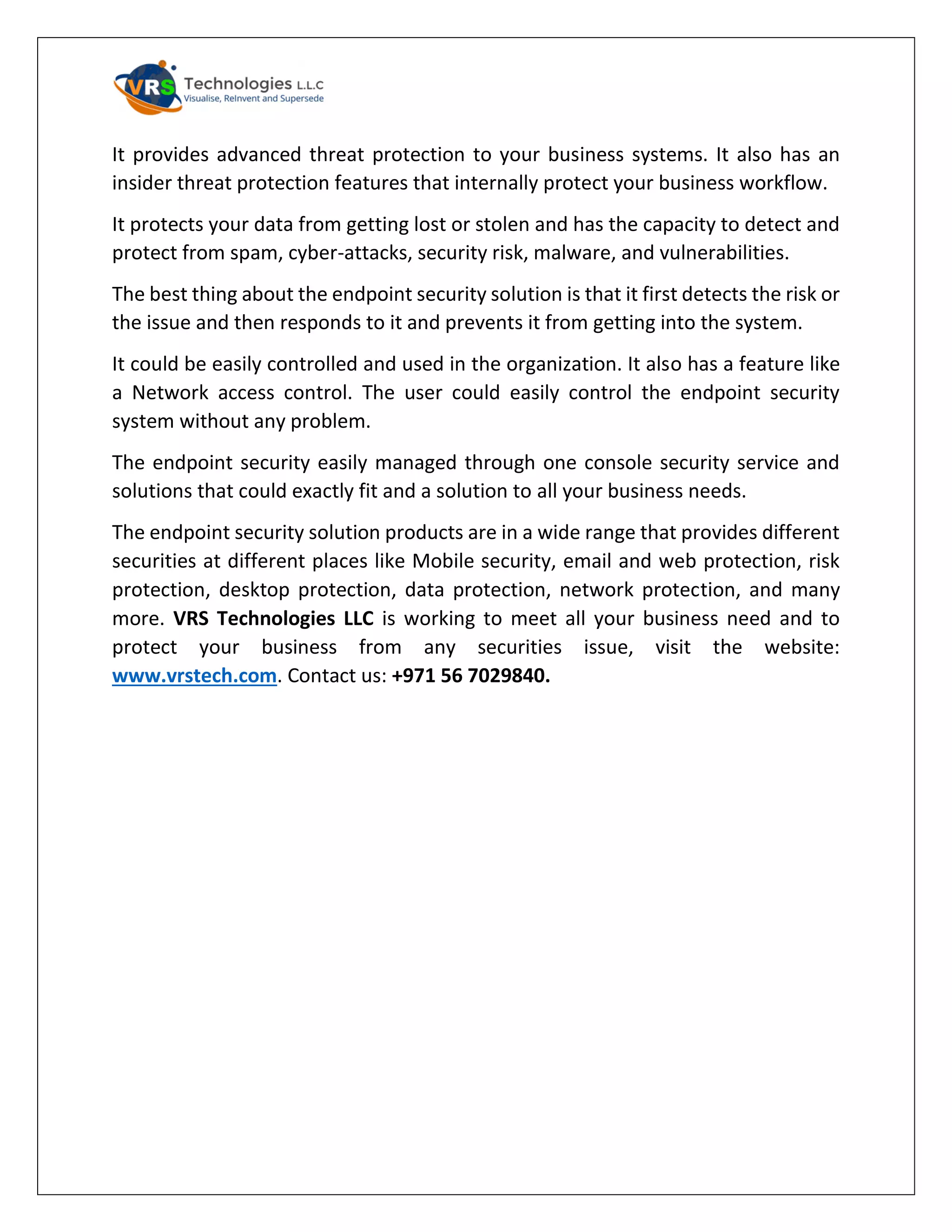 It provides advanced threat protection to your business systems. It also has an
insider threat protection features that internally protect your business workflow.
It protects your data from getting lost or stolen and has the capacity to detect and
protect from spam, cyber-attacks, security risk, malware, and vulnerabilities.
The best thing about the endpoint security solution is that it first detects the risk or
the issue and then responds to it and prevents it from getting into the system.
It could be easily controlled and used in the organization. It also has a feature like
a Network access control. The user could easily control the endpoint security
system without any problem.
The endpoint security easily managed through one console security service and
solutions that could exactly fit and a solution to all your business needs.
The endpoint security solution products are in a wide range that provides different
securities at different places like Mobile security, email and web protection, risk
protection, desktop protection, data protection, network protection, and many
more. VRS Technologies LLC is working to meet all your business need and to
protect your business from any securities issue, visit the website:
www.vrstech.com. Contact us: +971 56 7029840.
 