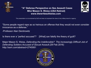 "A" Defense Perspective on Sex Assault Cases
MAJ Mason S. Weiss (USA Retired)
www.thewritesofweiss.com
This presentation is not endorsed by DoD and does not represent the views of any military branch or agency
"Some people regard rape as so heinous an offense that they would not even consider
innocence as a defense.”
-Professor Alan Dershowitz
Is there ever a “perfect accused”? [What] can falsify the theory of guilt?
Major Mason S. Weiss, Defending the Indefensible? The Increasingly Difficult Job of
Defending Soldiers Accused of Sexual Assault.(29 Feb 2016)
http://ssrn.com/abstract=2740061
 