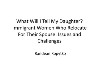 What Will I Tell My Daughter?
Immigrant Women Who Relocate
  For Their Spouse: Issues and
           Challenges

         Randean Kopytko
 