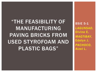 BSIE 5-1
LAGUNSAD,
Divine E.
MAGTIBAY,
Edelyn J.
PACHOCO,
Aizel L.
“THE FEASIBILITY OF
MANUFACTURING
PAVING BRICKS FROM
USED STYROFOAM AND
PLASTIC BAGS”
 