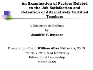 An Examination of Factors Related to the Job Satisfaction and Retention of Alternatively Certified Teachers A Dissertation Defense by Jennifer T. Butcher Dissertation Chair:  William Allan Kritsonis, Ph.D. Prairie View A & M University Educational Leadership March 2009 