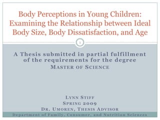 Body Perceptions in Young Children:
Examining the Relationship between Ideal
 Body Size, Body Dissatisfaction, and Age
                          1


 A Thesis submitted in partial fulfillment
    of the requirements for the degree
             MASTER OF SCIENCE




                   LYNN STIFF
                  SPRING 2 009
           DR. UMOREN, THESIS ADVISOR
Department of Family, Consumer, and Nutrition Sciences
 