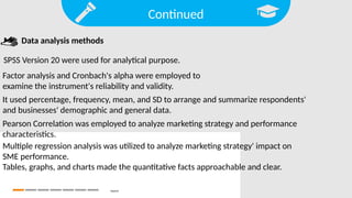 Continued
Search
SPSS Version 20 were used for analytical purpose.
Data analysis methods
Factor analysis and Cronbach's alpha were employed to
examine the instrument's reliability and validity.
It used percentage, frequency, mean, and SD to arrange and summarize respondents'
and businesses' demographic and general data.
Pearson Correlation was employed to analyze marketing strategy and performance
characteristics.
Multiple regression analysis was utilized to analyze marketing strategy' impact on
SME performance.
Tables, graphs, and charts made the quantitative facts approachable and clear.
 