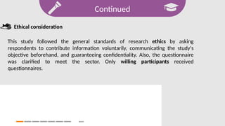 Continued
Search
Ethical consideration
This study followed the general standards of research ethics by asking
respondents to contribute information voluntarily, communicating the study's
objective beforehand, and guaranteeing confidentiality. Also, the questionnaire
was clarified to meet the sector. Only willing participants received
questionnaires.
 