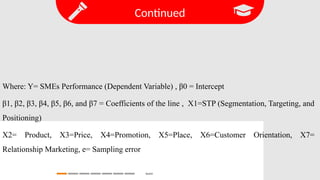 Continued
Search
Where: Y= SMEs Performance (Dependent Variable) , β0 = Intercept
β1, β2, β3, β4, β5, β6, and β7 = Coefficients of the line , X1=STP (Segmentation, Targeting, and
Positioning)
X2= Product, X3=Price, X4=Promotion, X5=Place, X6=Customer Orientation, X7=
Relationship Marketing, e= Sampling error
 