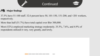 Continued
Search
Major findings
37.5% have 51-100 staff. 32.6 percent have 50, 101-150, 151-200, and >201 workers,
respectively.
More than half (51.7%) have total capital over Birr 300,000.
Most (52%) employed marketing strategy moderately. 35.5%, 7.6%, and 4.9% of
respondents utilized it very, very greatly, and lowly.
 