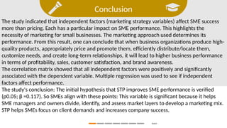 Conclusion
Search
The study indicated that independent factors (marketing strategy variables) affect SME success
more than pricing. Each has a particular impact on SME performance. This highlights the
necessity of marketing for small businesses. The marketing approach used determines its
performance. From this result, one can conclude that when business organizations produce high-
quality products, appropriately price and promote them, efficiently distribute/locate them,
customize needs, and create long-term relationships, it will lead to higher business performance
in terms of profitability, sales, customer satisfaction, and brand awareness.
The correlation matrix showed that all independent factors were positively and significantly
associated with the dependent variable. Multiple regression was used to see if independent
factors affect performance.
The study's conclusion: The initial hypothesis that STP improves SME performance is verified
(p0.05; β =0.117). So SMEs align with these points: This variable is significant because it helps
SME managers and owners divide, identify, and assess market layers to develop a marketing mix.
STP helps SMEs focus on client demands and increases company success.
 