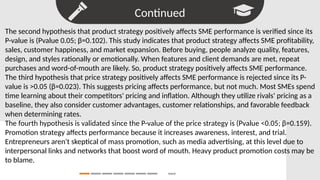 Continued
Search
The second hypothesis that product strategy positively affects SME performance is verified since its
P-value is (Pvalue 0.05; β=0.102). This study indicates that product strategy affects SME profitability,
sales, customer happiness, and market expansion. Before buying, people analyze quality, features,
design, and styles rationally or emotionally. When features and client demands are met, repeat
purchases and word-of-mouth are likely. So, product strategy positively affects SME performance.
The third hypothesis that price strategy positively affects SME performance is rejected since its P-
value is >0.05 (β=0.023). This suggests pricing affects performance, but not much. Most SMEs spend
time learning about their competitors' pricing and inflation. Although they utilize rivals' pricing as a
baseline, they also consider customer advantages, customer relationships, and favorable feedback
when determining rates.
The fourth hypothesis is validated since the P-value of the price strategy is (Pvalue <0.05; β=0.159).
Promotion strategy affects performance because it increases awareness, interest, and trial.
Entrepreneurs aren't skeptical of mass promotion, such as media advertising, at this level due to
interpersonal links and networks that boost word of mouth. Heavy product promotion costs may be
to blame.
 